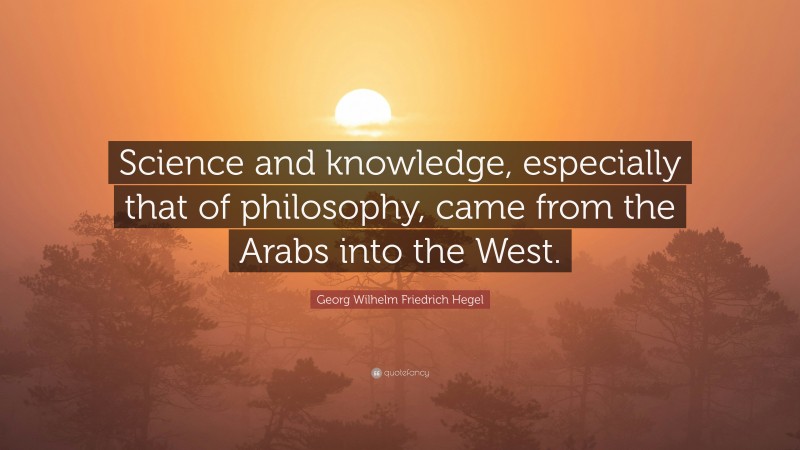 Georg Wilhelm Friedrich Hegel Quote: “Science and knowledge, especially that of philosophy, came from the Arabs into the West.”