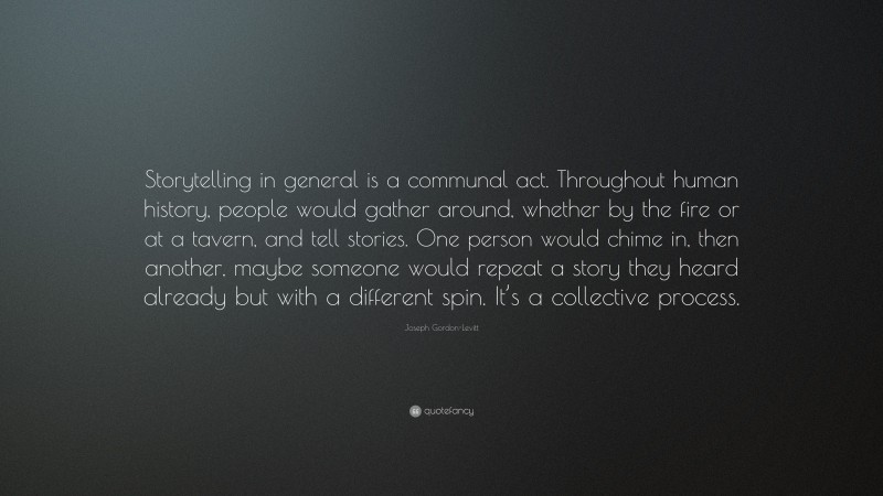 Joseph Gordon-Levitt Quote: “Storytelling in general is a communal act. Throughout human history, people would gather around, whether by the fire or at a tavern, and tell stories. One person would chime in, then another, maybe someone would repeat a story they heard already but with a different spin. It’s a collective process.”