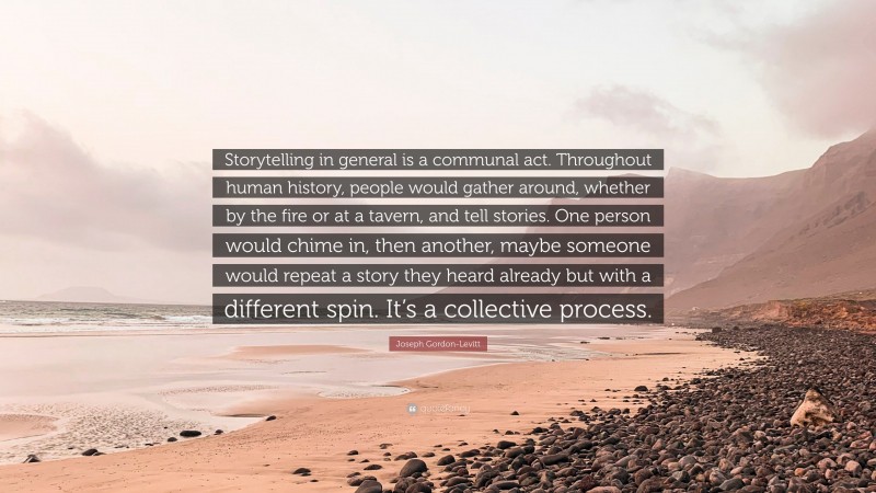Joseph Gordon-Levitt Quote: “Storytelling in general is a communal act. Throughout human history, people would gather around, whether by the fire or at a tavern, and tell stories. One person would chime in, then another, maybe someone would repeat a story they heard already but with a different spin. It’s a collective process.”