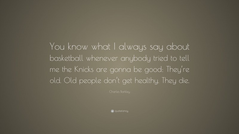 Charles Barkley Quote: “You know what I always say about basketball whenever anybody tried to tell me the Knicks are gonna be good: They’re old. Old people don’t get healthy. They die.”