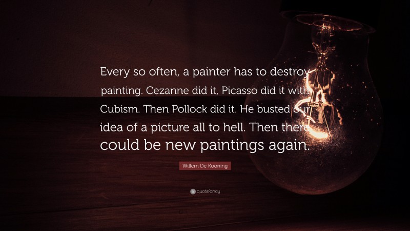 Willem De Kooning Quote: “Every so often, a painter has to destroy painting. Cezanne did it, Picasso did it with Cubism. Then Pollock did it. He busted our idea of a picture all to hell. Then there could be new paintings again.”