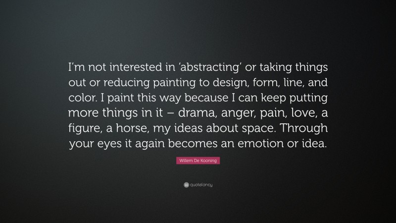 Willem De Kooning Quote: “I’m not interested in ‘abstracting’ or taking things out or reducing painting to design, form, line, and color. I paint this way because I can keep putting more things in it – drama, anger, pain, love, a figure, a horse, my ideas about space. Through your eyes it again becomes an emotion or idea.”