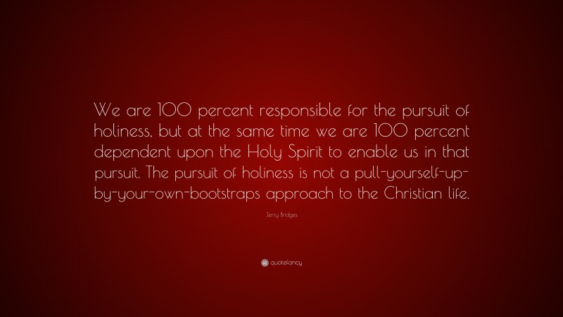 Jerry Bridges Quote: “We are 100 percent responsible for the pursuit of holiness, but at the same time we are 100 percent dependent upon the Holy Spirit to enable us in that pursuit. The pursuit of holiness is not a pull-yourself-up-by-your-own-bootstraps approach to the Christian life.”