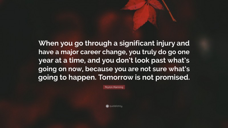 Peyton Manning Quote: “When you go through a significant injury and have a major career change, you truly do go one year at a time, and you don’t look past what’s going on now, because you are not sure what’s going to happen. Tomorrow is not promised.”