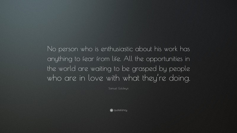 Samuel Goldwyn Quote: “No person who is enthusiastic about his work has anything to fear from life. All the opportunities in the world are waiting to be grasped by people who are in love with what they’re doing.”