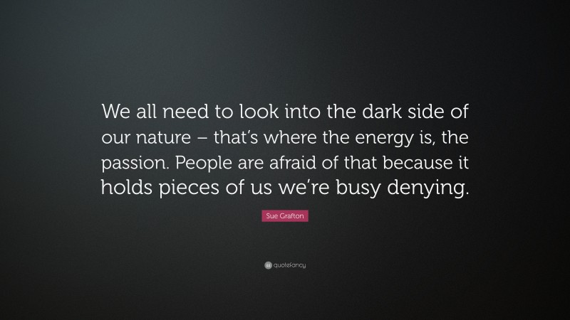 Sue Grafton Quote: “We all need to look into the dark side of our nature – that’s where the energy is, the passion. People are afraid of that because it holds pieces of us we’re busy denying.”