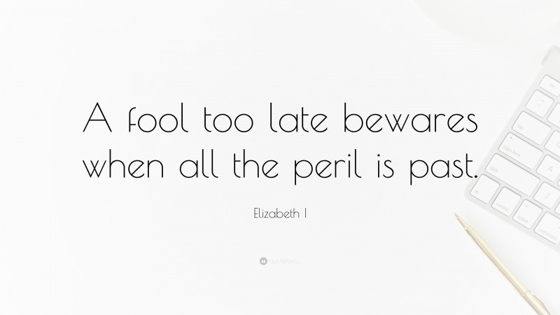 Elizabeth I Quote: “A fool too late bewares when all the peril is past.”