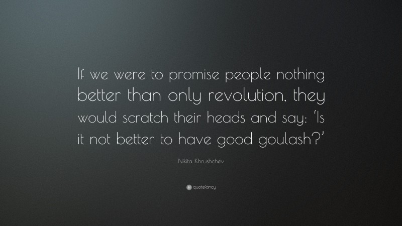 Nikita Khrushchev Quote: “If we were to promise people nothing better than only revolution, they would scratch their heads and say: ‘Is it not better to have good goulash?’”