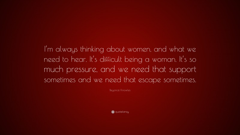 Beyoncé Knowles Quote: “I’m always thinking about women, and what we need to hear. It’s difficult being a woman. It’s so much pressure, and we need that support sometimes and we need that escape sometimes.”