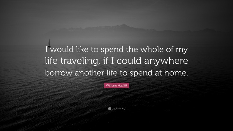 William Hazlitt Quote: “I would like to spend the whole of my life traveling, if I could anywhere borrow another life to spend at home.”