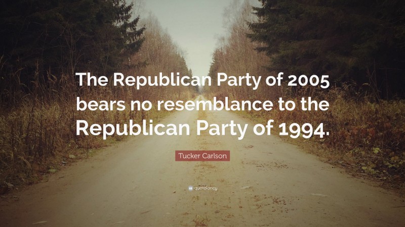 Tucker Carlson Quote: “The Republican Party of 2005 bears no resemblance to the Republican Party of 1994.”