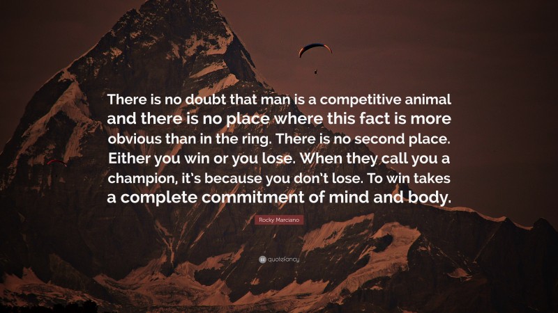 Rocky Marciano Quote: “There is no doubt that man is a competitive animal and there is no place where this fact is more obvious than in the ring. There is no second place. Either you win or you lose. When they call you a champion, it’s because you don’t lose. To win takes a complete commitment of mind and body.”