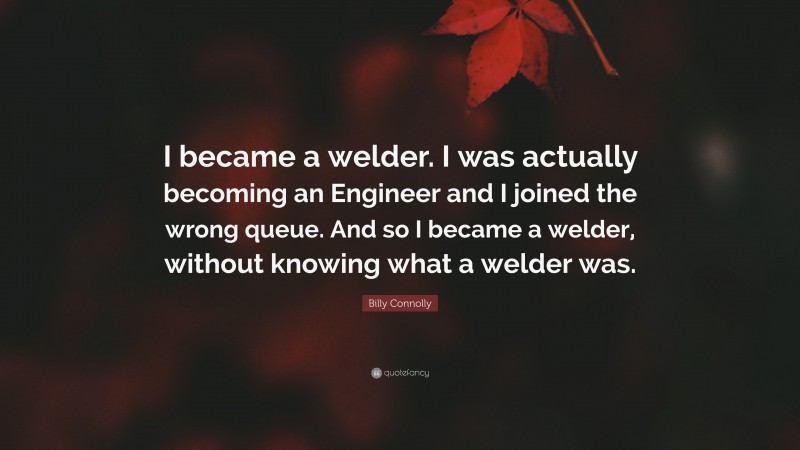 Billy Connolly Quote: “I became a welder. I was actually becoming an Engineer and I joined the wrong queue. And so I became a welder, without knowing what a welder was.”