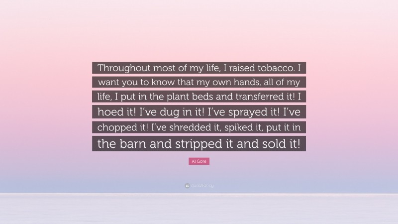 Al Gore Quote: “Throughout most of my life, I raised tobacco. I want you to know that my own hands, all of my life, I put in the plant beds and transferred it! I hoed it! I’ve dug in it! I’ve sprayed it! I’ve chopped it! I’ve shredded it, spiked it, put it in the barn and stripped it and sold it!”