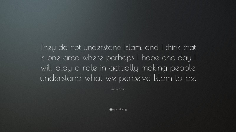 Imran Khan Quote: “They do not understand Islam, and I think that is one area where perhaps I hope one day I will play a role in actually making people understand what we perceive Islam to be.”