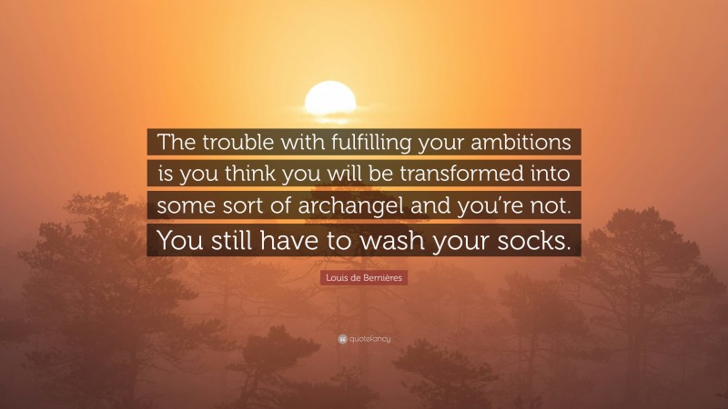 Louis de Bernières Quote: “The trouble with fulfilling your ambitions is you think you will be transformed into some sort of archangel and you’re not. You still have to wash your socks.”