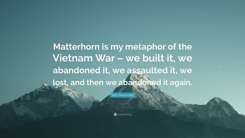 Karl Marlantes Quote: “Matterhorn is my metaphor of the Vietnam War – we built it, we abandoned it, we assaulted it, we lost, and then we abandoned it again.”