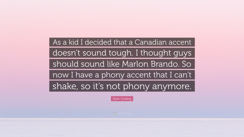 Ryan Gosling Quote: “As a kid I decided that a Canadian accent doesn’t sound tough. I thought guys should sound like Marlon Brando. So now I have a phony accent that I can’t shake, so it’s not phony anymore.”