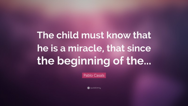Pablo Casals Quote: “The child must know that he is a miracle, that since the beginning of the...”