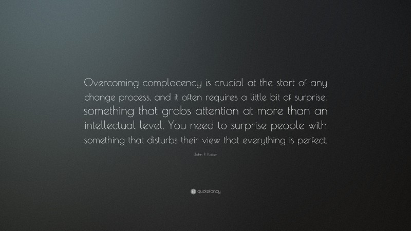 John P. Kotter Quote: “Overcoming complacency is crucial at the start of any change process, and it often requires a little bit of surprise, something that grabs attention at more than an intellectual level. You need to surprise people with something that disturbs their view that everything is perfect.”