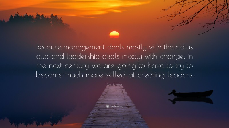 John P. Kotter Quote: “Because management deals mostly with the status quo and leadership deals mostly with change, in the next century we are going to have to try to become much more skilled at creating leaders.”