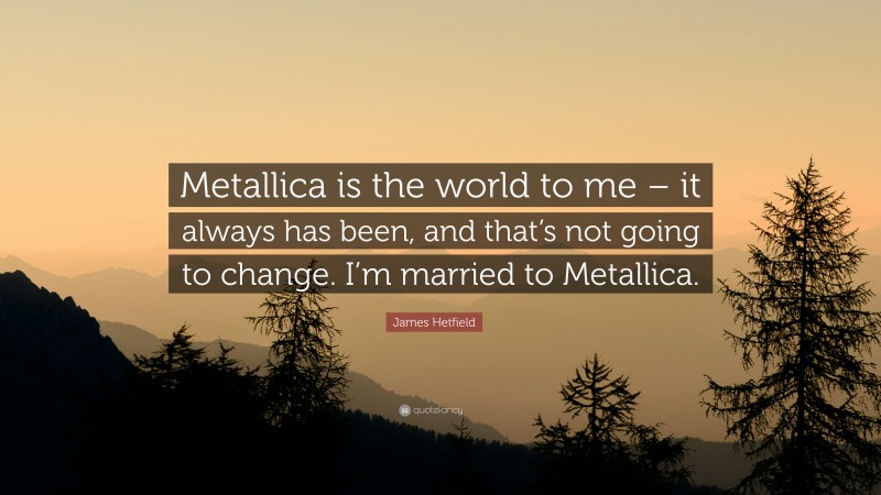 James Hetfield Quote: “Metallica is the world to me – it always has been, and that’s not going to change. I’m married to Metallica.”