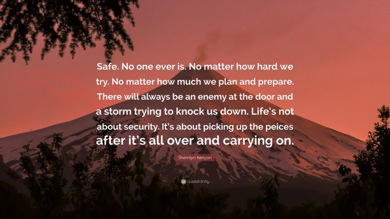 Sherrilyn Kenyon Quote: “Safe. No one ever is. No matter how hard we try. No matter how much we plan and prepare. There will always be an enemy at the door and a storm trying to knock us down. Life’s not about security. It’s about picking up the peices after it’s all over and carrying on.”
