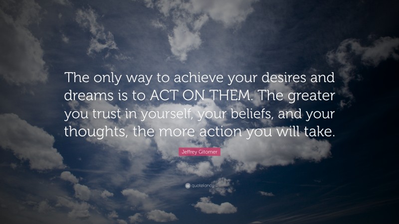Jeffrey Gitomer Quote: “The only way to achieve your desires and dreams is to ACT ON THEM. The greater you trust in yourself, your beliefs, and your thoughts, the more action you will take.”