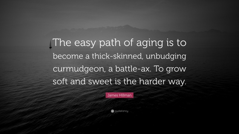 James Hillman Quote: “The easy path of aging is to become a thick-skinned, unbudging curmudgeon, a battle-ax. To grow soft and sweet is the harder way.”