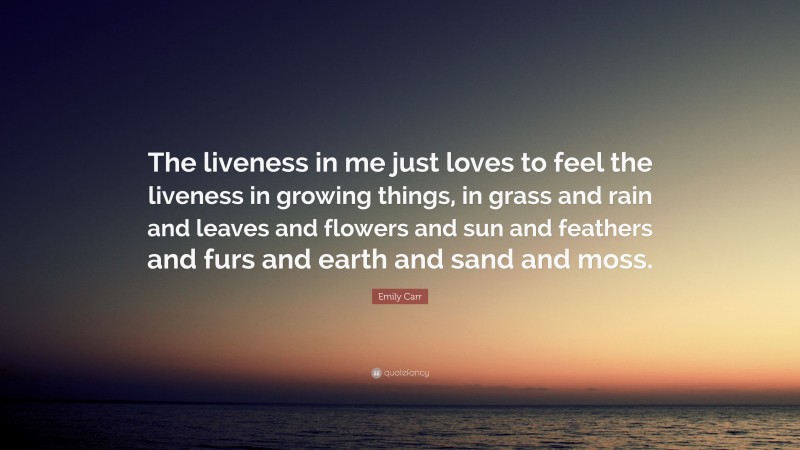 Emily Carr Quote: “The liveness in me just loves to feel the liveness in growing things, in grass and rain and leaves and flowers and sun and feathers and furs and earth and sand and moss.”