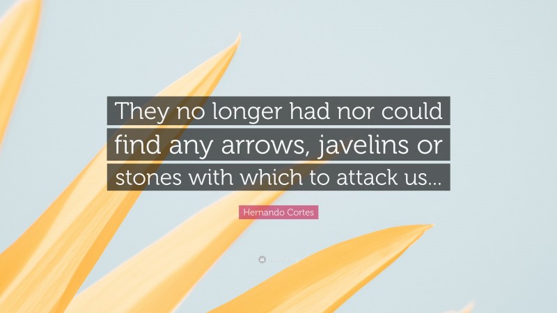 Hernando Cortes Quote: “They no longer had nor could find any arrows, javelins or stones with which to attack us...”