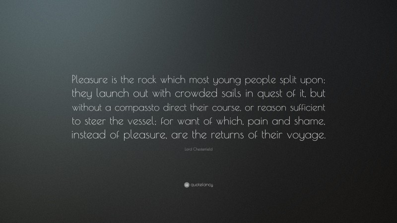 Lord Chesterfield Quote: “Pleasure is the rock which most young people split upon; they launch out with crowded sails in quest of it, but without a compassto direct their course, or reason sufficient to steer the vessel; for want of which, pain and shame, instead of pleasure, are the returns of their voyage.”