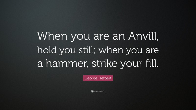 George Herbert Quote: “When you are an Anvill, hold you still; when you are a hammer, strike your fill.”