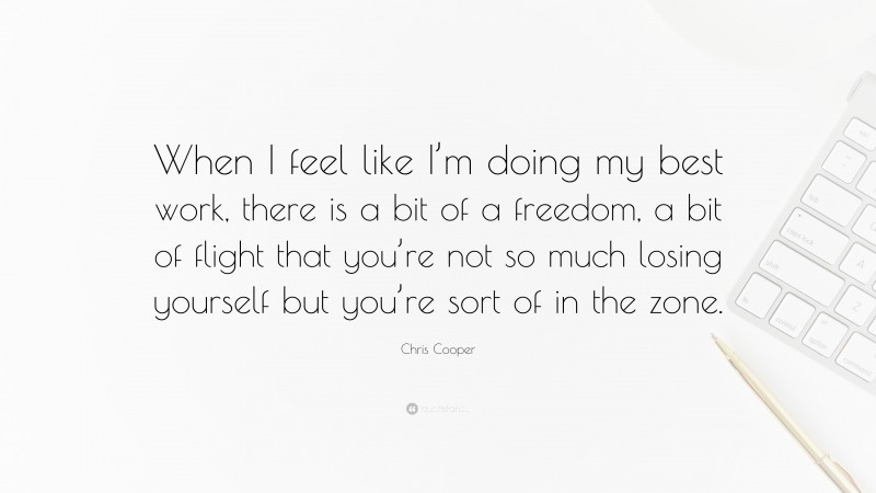 Chris Cooper Quote: “When I feel like I’m doing my best work, there is a bit of a freedom, a bit of flight that you’re not so much losing yourself but you’re sort of in the zone.”