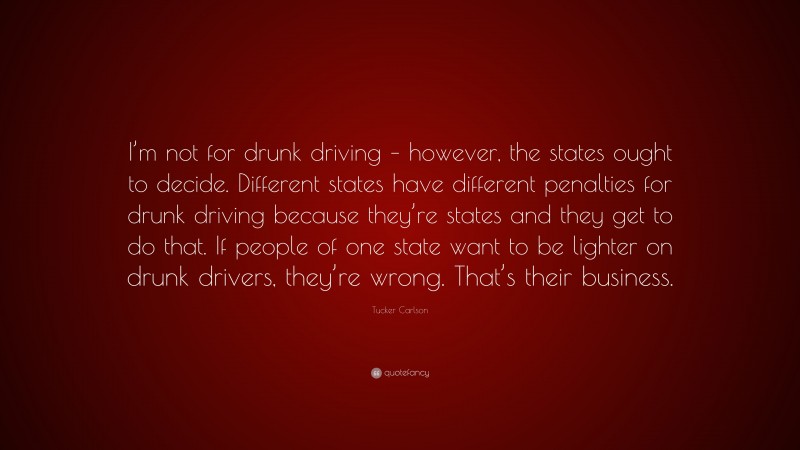 Tucker Carlson Quote: “I’m not for drunk driving – however, the states ought to decide. Different states have different penalties for drunk driving because they’re states and they get to do that. If people of one state want to be lighter on drunk drivers, they’re wrong. That’s their business.”