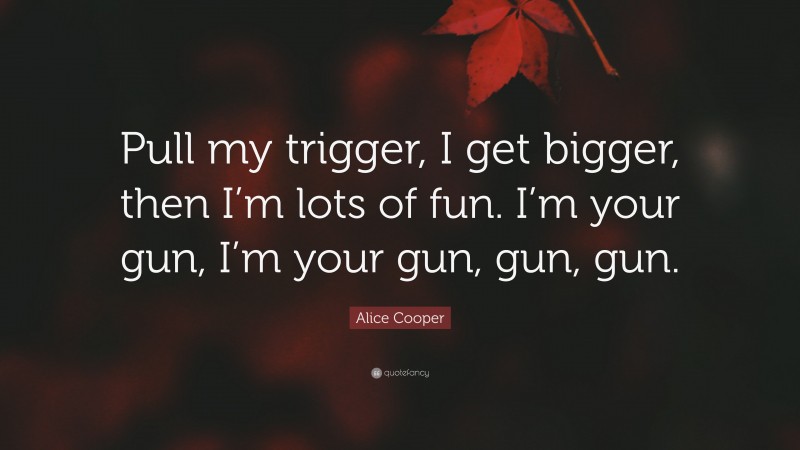Alice Cooper Quote: “Pull my trigger, I get bigger, then I’m lots of fun. I’m your gun, I’m your gun, gun, gun.”