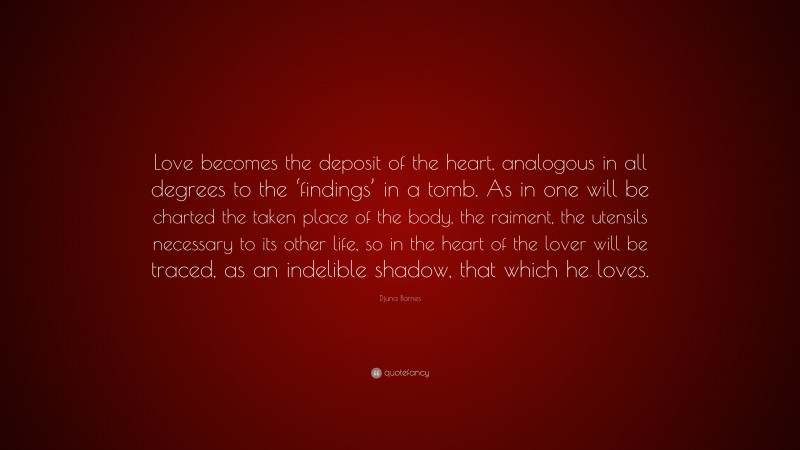 Djuna Barnes Quote: “Love becomes the deposit of the heart, analogous in all degrees to the ‘findings’ in a tomb. As in one will be charted the taken place of the body, the raiment, the utensils necessary to its other life, so in the heart of the lover will be traced, as an indelible shadow, that which he loves.”