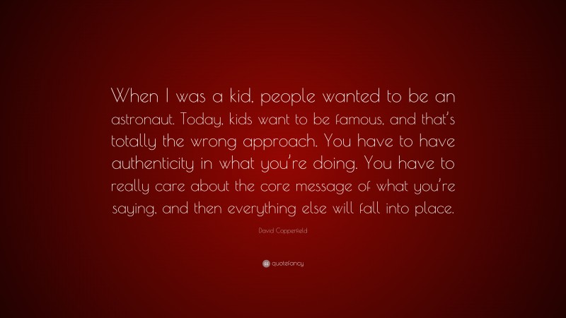 David Copperfield Quote: “When I was a kid, people wanted to be an astronaut. Today, kids want to be famous, and that’s totally the wrong approach. You have to have authenticity in what you’re doing. You have to really care about the core message of what you’re saying, and then everything else will fall into place.”