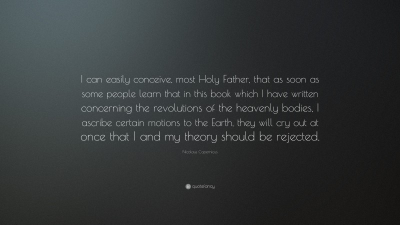 Nicolaus Copernicus Quote: “I can easily conceive, most Holy Father, that as soon as some people learn that in this book which I have written concerning the revolutions of the heavenly bodies, I ascribe certain motions to the Earth, they will cry out at once that I and my theory should be rejected.”