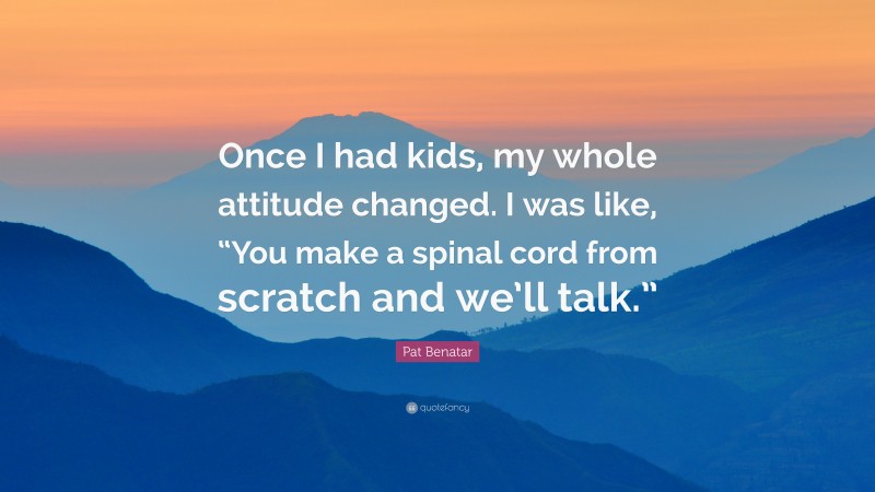Pat Benatar Quote: “Once I had kids, my whole attitude changed. I was like, “You make a spinal cord from scratch and we’ll talk.””
