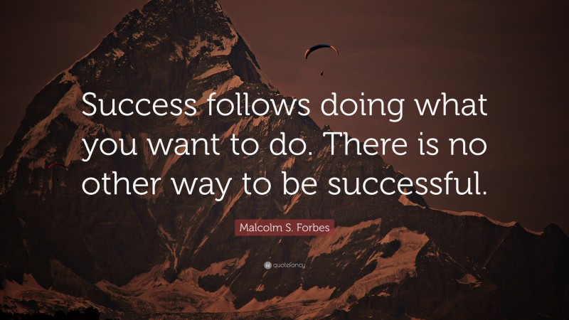 Malcolm S. Forbes Quote: “Success follows doing what you want to do. There is no other way to be successful.”