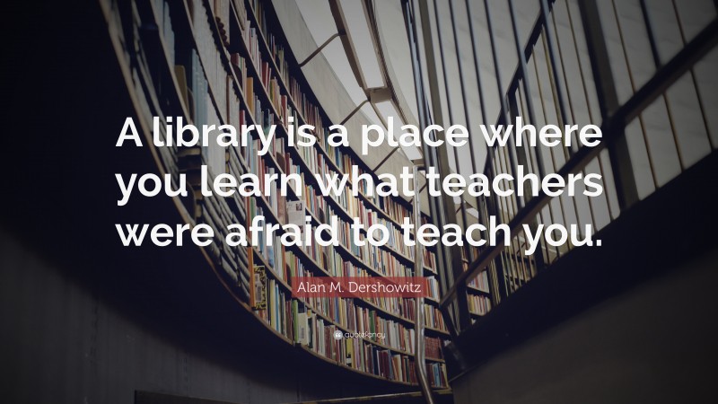 Alan M. Dershowitz Quote: “A library is a place where you learn what teachers were afraid to teach you.”