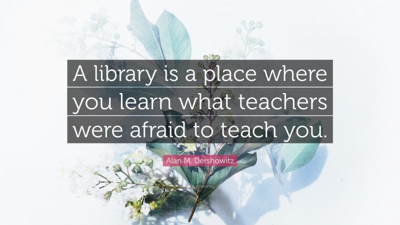 Alan M. Dershowitz Quote: “A library is a place where you learn what teachers were afraid to teach you.”
