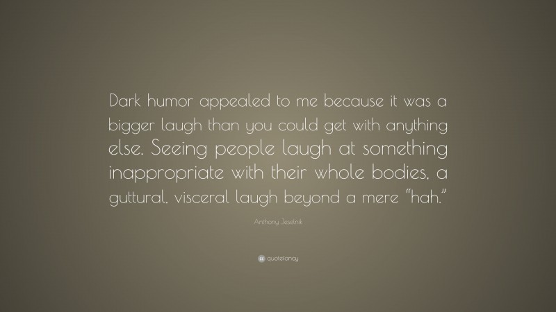 Anthony Jeselnik Quote: “Dark humor appealed to me because it was a bigger laugh than you could get with anything else. Seeing people laugh at something inappropriate with their whole bodies, a guttural, visceral laugh beyond a mere “hah.””