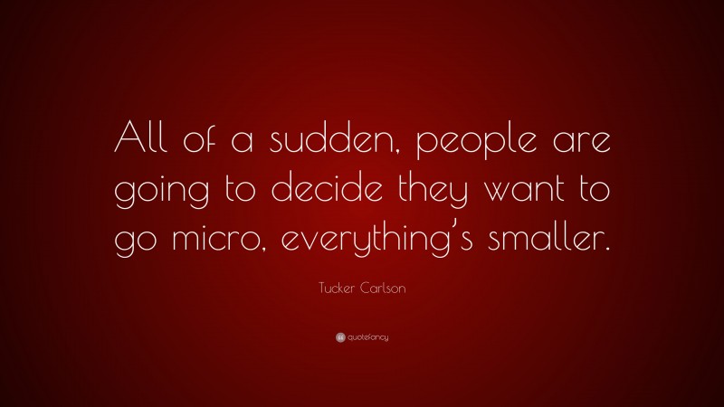 Tucker Carlson Quote: “All of a sudden, people are going to decide they want to go micro, everything’s smaller.”