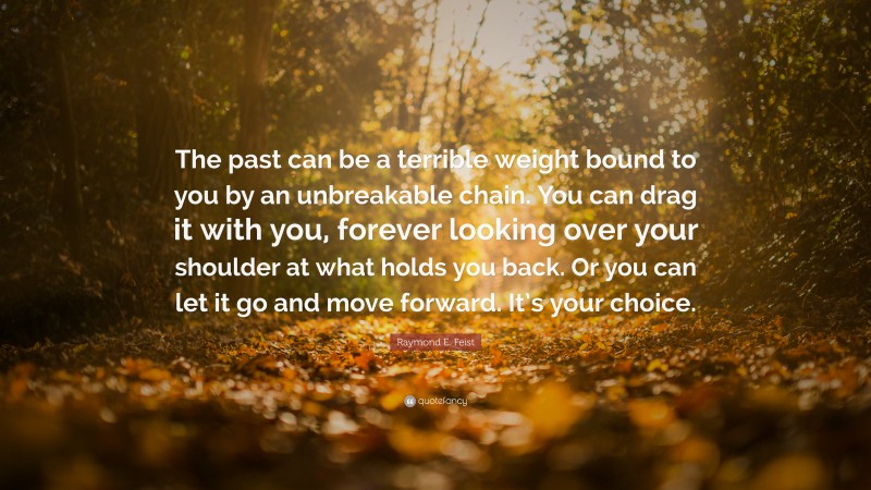 Raymond E. Feist Quote: “The past can be a terrible weight bound to you by an unbreakable chain. You can drag it with you, forever looking over your shoulder at what holds you back. Or you can let it go and move forward. It’s your choice.”