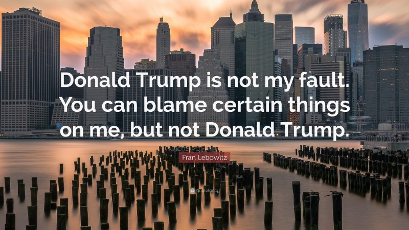 Fran Lebowitz Quote: “Donald Trump is not my fault. You can blame certain things on me, but not Donald Trump.”