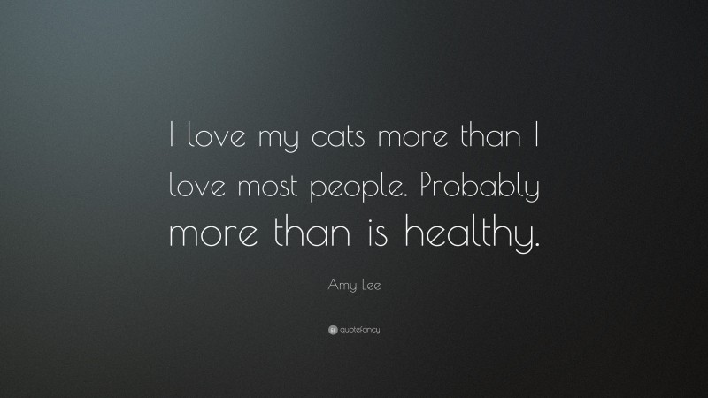 Amy Lee Quote: “I love my cats more than I love most people. Probably more than is healthy.”