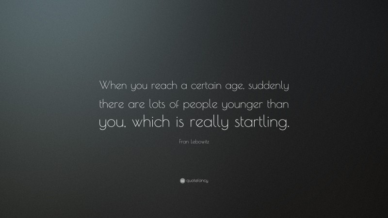 Fran Lebowitz Quote: “When you reach a certain age, suddenly there are lots of people younger than you, which is really startling.”