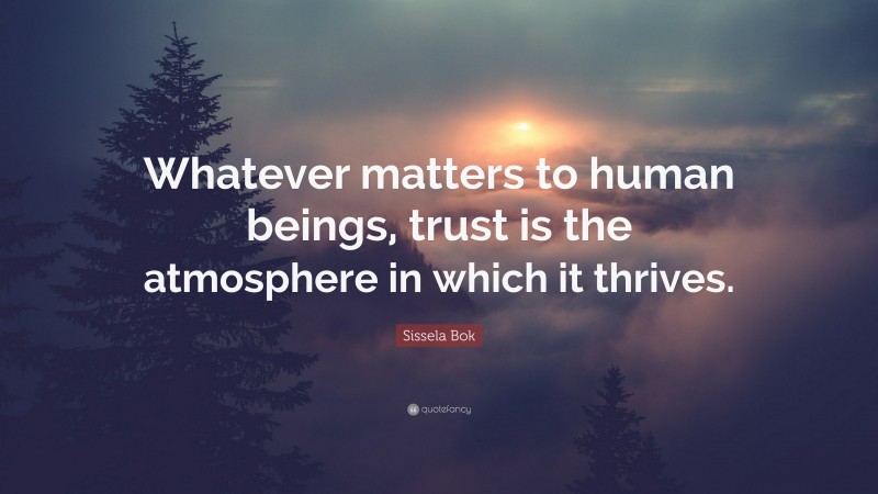 Sissela Bok Quote: “Whatever matters to human beings, trust is the atmosphere in which it thrives.”